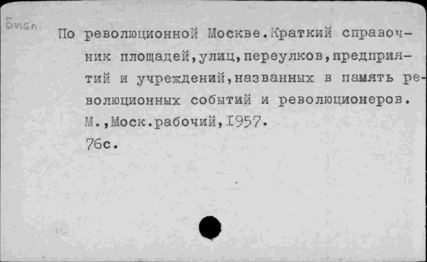 ﻿
По революционной Москве.Краткий справочник площадей,улиц,переулков,предприятий и учреждений,названных в память ре волюционных событий и революционеров. М.,Моск.рабочий, 1957« 76с.